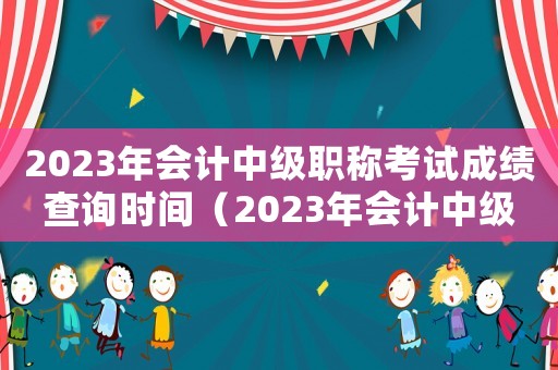 2023年會計中級職稱考試成績查詢時間（2023年會計中級職稱考試成績查詢）