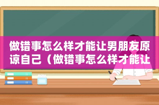 做錯事怎么樣才能讓男朋友原諒自己（做錯事怎么樣才能讓男朋友原諒）