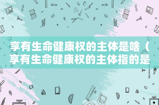 享有生命健康權的主體是啥（享有生命健康權的主體指的是什么人）