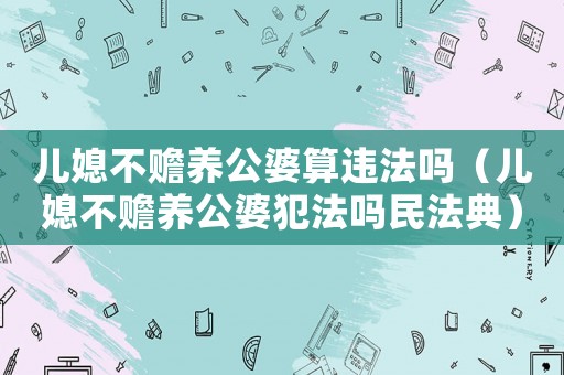 兒媳不贍養公婆算違法嗎（兒媳不贍養公婆犯法嗎民法典）