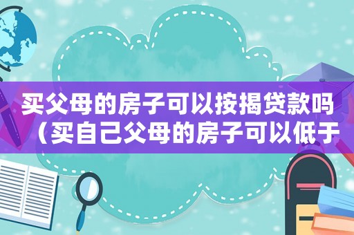 買(mǎi)父母的房子可以按揭貸款嗎（買(mǎi)自己父母的房子可以低于市場(chǎng)價(jià)嗎）