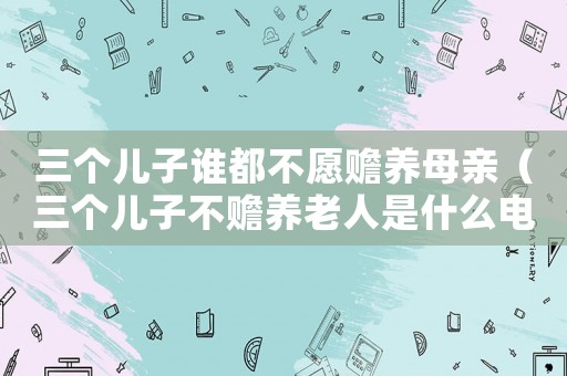 三個兒子誰都不愿贍養母親（三個兒子不贍養老人是什么電視劇）