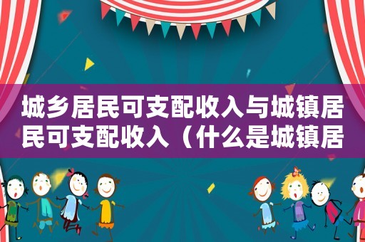 城鄉居民可支配收入與城鎮居民可支配收入（什么是城鎮居民可支配收入和收入）