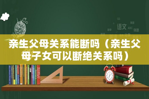 親生父母關(guān)系能斷嗎（親生父母子女可以斷絕關(guān)系嗎）