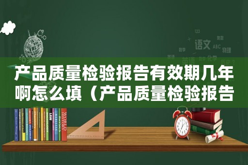 產品質量檢驗報告有效期幾年啊怎么填（產品質量檢驗報告有效期幾年啊）