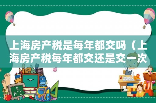 上海房產稅是每年都交嗎（上海房產稅每年都交還是交一次）