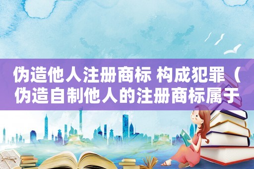 偽造他人注冊商標 構成犯罪（偽造自制他人的注冊商標屬于什么罪）