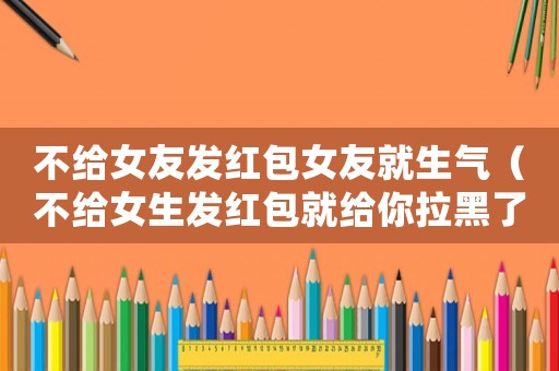 不給女友發紅包女友就生氣（不給女生發紅包就給你拉黑了）