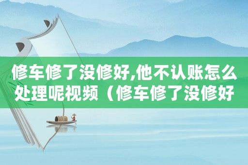 修車修了沒修好,他不認賬怎么處理呢視頻（修車修了沒修好,他不認賬怎么處理呢）
