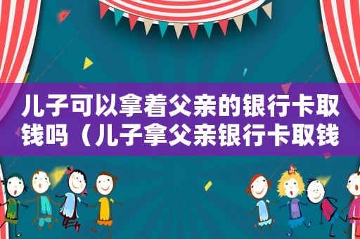 兒子可以拿著父親的銀行卡取錢嗎（兒子拿父親銀行卡取錢可以嗎）