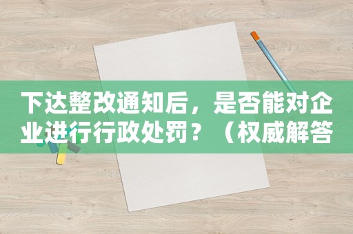 下達整改通知后，是否能對企業進行行政處罰？（權威解答，避免誤區）