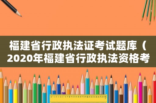 福建省行政執法證考試題庫（2020年福建省行政執法資格考試題庫）