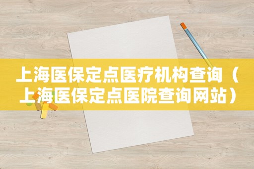 上海醫保定點醫療機構查詢（上海醫保定點醫院查詢網站）
