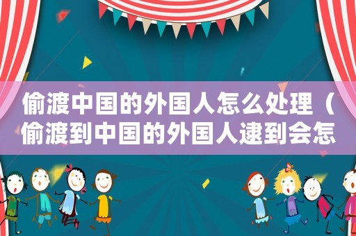 偷渡中國的外國人怎么處理（偷渡到中國的外國人逮到會怎樣）