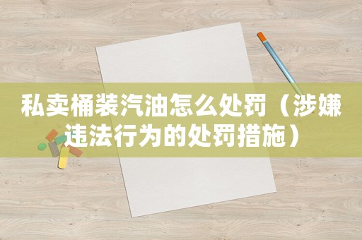私賣桶裝汽油怎么處罰（涉嫌違法行為的處罰措施）