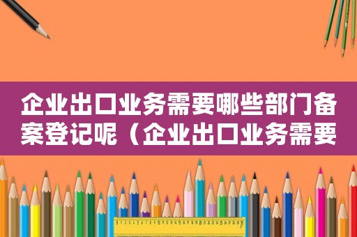 企業(yè)出口業(yè)務需要哪些部門備案登記呢（企業(yè)出口業(yè)務需要哪些部門備案登記）
