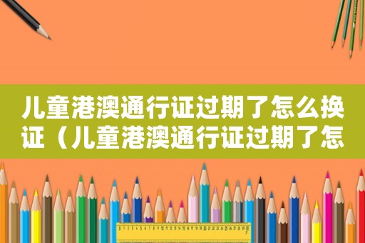 兒童港澳通行證過期了怎么換證（兒童港澳通行證過期了怎么續簽）