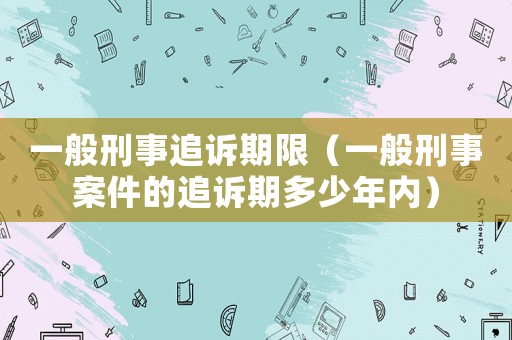 一般刑事追訴期限（一般刑事案件的追訴期多少年內）