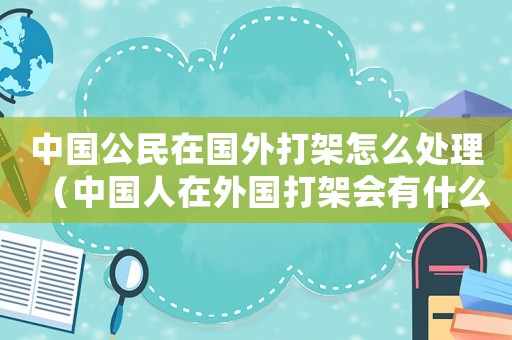 中國公民在國外打架怎么處理（中國人在外國打架會有什么后果）