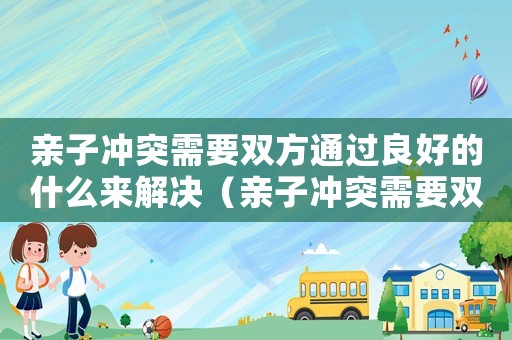 親子沖突需要雙方通過良好的什么來解決（親子沖突需要雙方通過什么來解決）