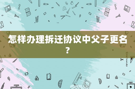 怎樣辦理拆遷協議中父子更名?