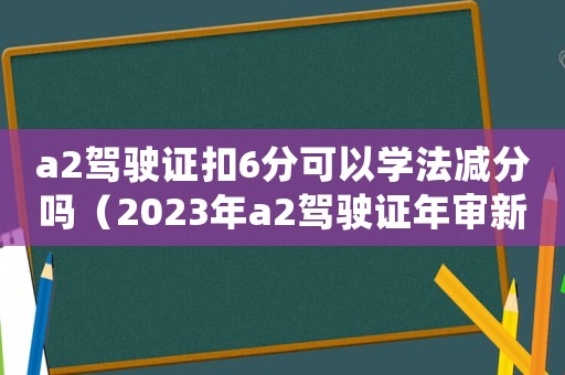a2駕駛證扣6分可以學(xué)法減分嗎（2023年a2駕駛證年審新規(guī)定）