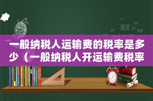 一般納稅人運(yùn)輸費(fèi)的稅率是多少（一般納稅人開(kāi)運(yùn)輸費(fèi)稅率是多少）