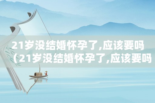 21歲沒結婚懷孕了,應該要嗎（21歲沒結婚懷孕了,應該要嗎）