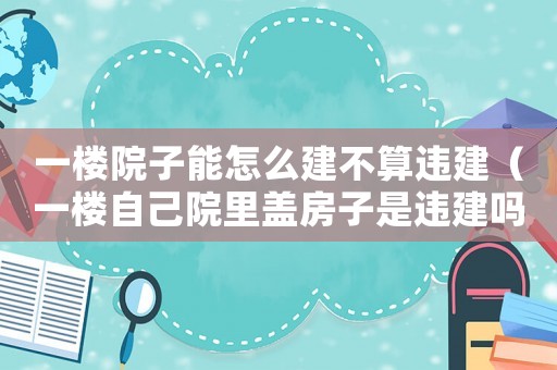 一樓院子能怎么建不算違建（一樓自己院里蓋房子是違建嗎）