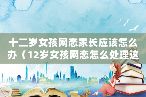 十二歲女孩網(wǎng)戀家長應(yīng)該怎么辦（12歲女孩網(wǎng)戀怎么處理這事）