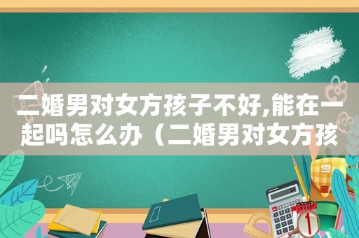 二婚男對女方孩子不好,能在一起嗎怎么辦（二婚男對女方孩子不好,能在一起嗎）