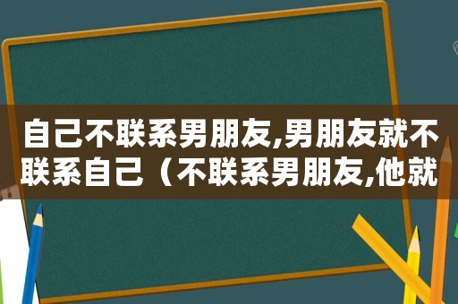 自己不聯系男朋友,男朋友就不聯系自己（不聯系男朋友,他就不聯系你）