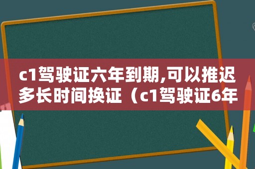 c1駕駛證六年到期,可以推遲多長時間換證（c1駕駛證6年到期可以推遲多久更換）