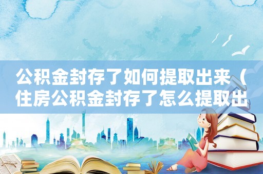 公積金封存了如何提取出來（住房公積金封存了怎么提取出來）