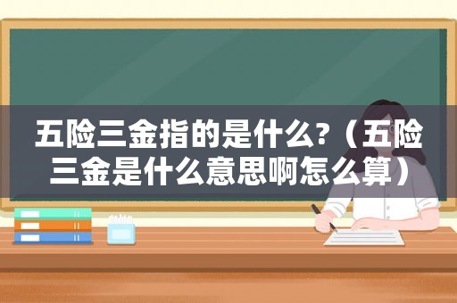 五險三金指的是什么?（五險三金是什么意思啊怎么算）
