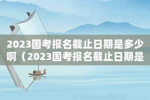 2023國考報名截止日期是多少啊（2023國考報名截止日期是多少）