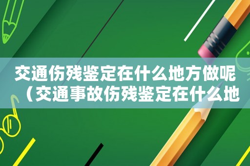 交通傷殘鑒定在什么地方做呢（交通事故傷殘鑒定在什么地方做）