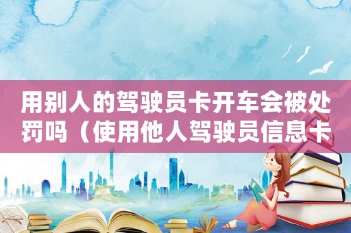 用別人的駕駛員卡開車會被處罰嗎（使用他人駕駛員信息卡怎么處理掉）