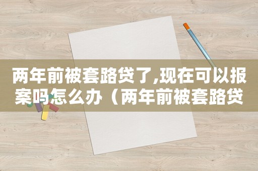 兩年前被套路貸了,現在可以報案嗎怎么辦（兩年前被套路貸了,現在可以報案嗎）