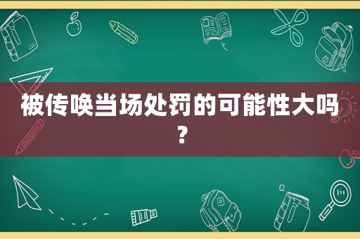 被傳喚當場處罰的可能性大嗎？