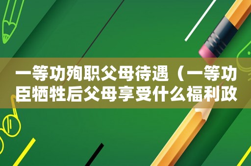 一等功殉職父母待遇（一等功臣犧牲后父母享受什么福利政策）