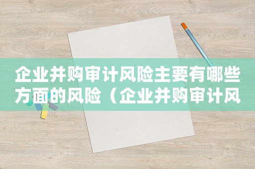 企業并購審計風險主要有哪些方面的風險（企業并購審計風險主要有哪些方面）