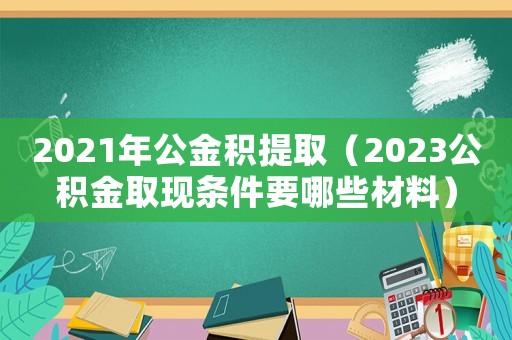 2021年公金積提取（2023公積金取現條件要哪些材料）
