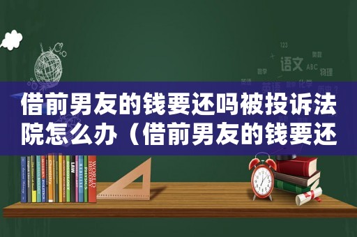 借前男友的錢要還嗎被投訴法院怎么辦（借前男友的錢要還嗎被投訴法院）