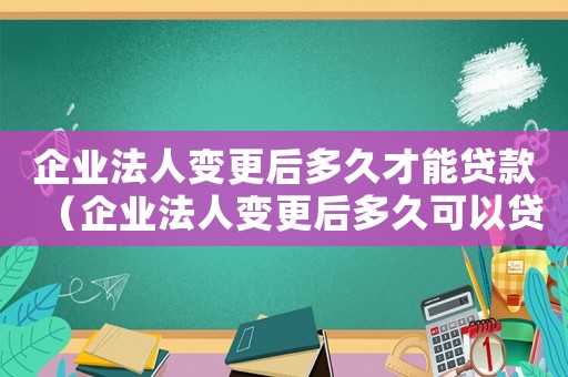 企業法人變更后多久才能貸款（企業法人變更后多久可以貸款）