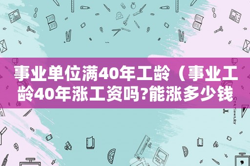 事業(yè)單位滿40年工齡（事業(yè)工齡40年漲工資嗎?能漲多少錢）