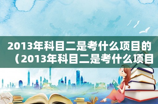 2013年科目二是考什么項(xiàng)目的（2013年科目二是考什么項(xiàng)目）