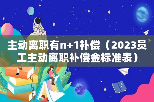主動(dòng)離職有n+1補(bǔ)償（2023員工主動(dòng)離職補(bǔ)償金標(biāo)準(zhǔn)表）