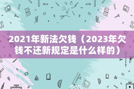 2021年新法欠錢（2023年欠錢不還新規定是什么樣的）