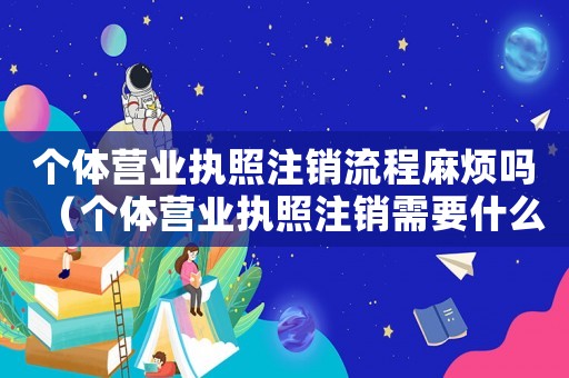 個體營業(yè)執(zhí)照注銷流程麻煩嗎（個體營業(yè)執(zhí)照注銷需要什么資料和流程）